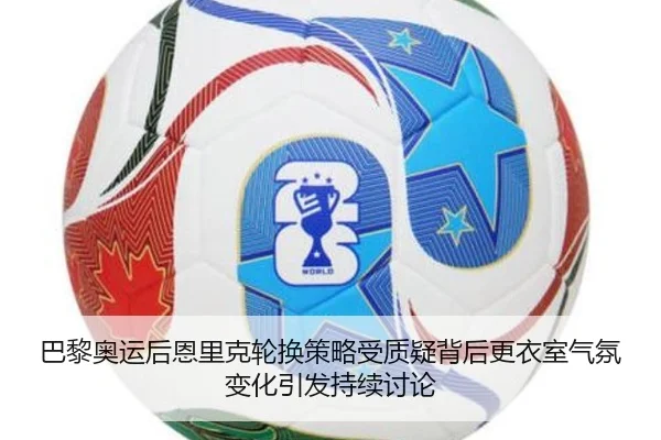 巴黎奥运后恩里克轮换策略受质疑背后更衣室气氛变化引发持续讨论