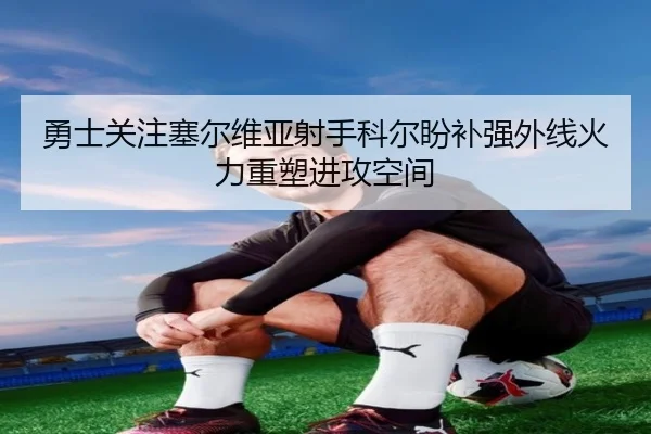 勇士关注塞尔维亚射手科尔盼补强外线火力重塑进攻空间