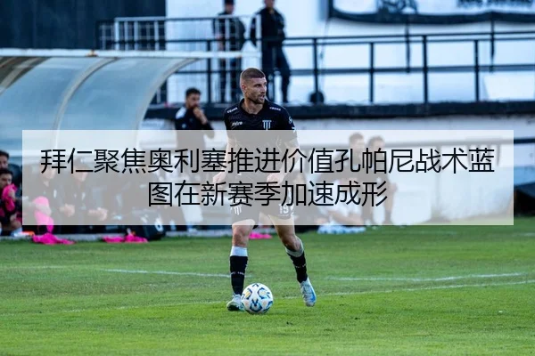 拜仁聚焦奥利塞推进价值孔帕尼战术蓝图在新赛季加速成形